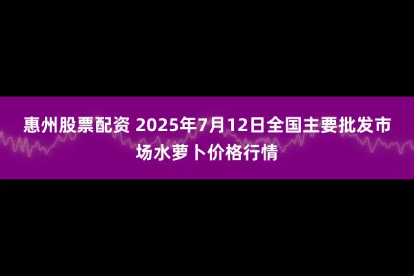 惠州股票配资 2025年7月12日全国主要批发市场水萝卜价格行情