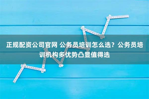 正规配资公司官网 公务员培训怎么选？公务员培训机构多优势凸显值得选