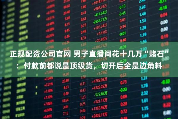 正规配资公司官网 男子直播间花十几万“赌石”：付款前都说是顶级货，切开后全是边角料