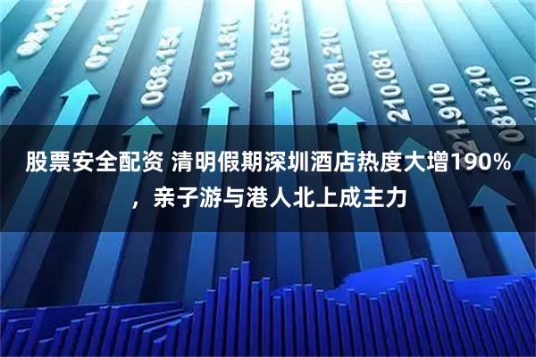 股票安全配资 清明假期深圳酒店热度大增190%，亲子游与港人北上成主力