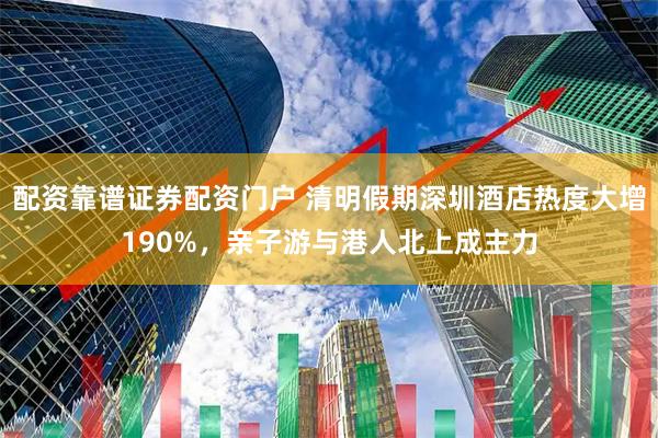 配资靠谱证券配资门户 清明假期深圳酒店热度大增190%，亲子游与港人北上成主力