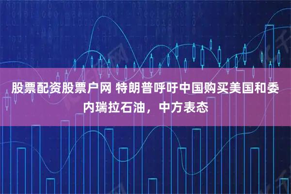 股票配资股票户网 特朗普呼吁中国购买美国和委内瑞拉石油，中方表态