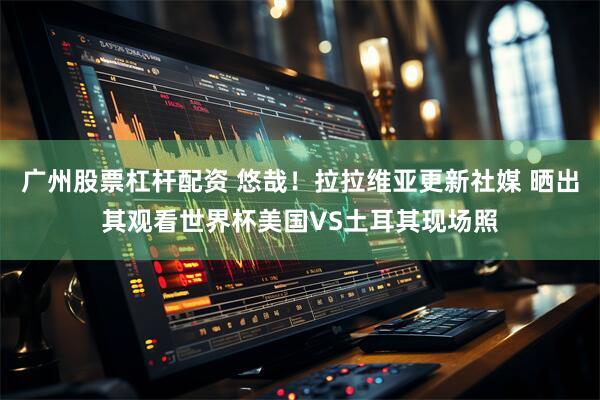 广州股票杠杆配资 悠哉！拉拉维亚更新社媒 晒出其观看世界杯美国VS土耳其现场照