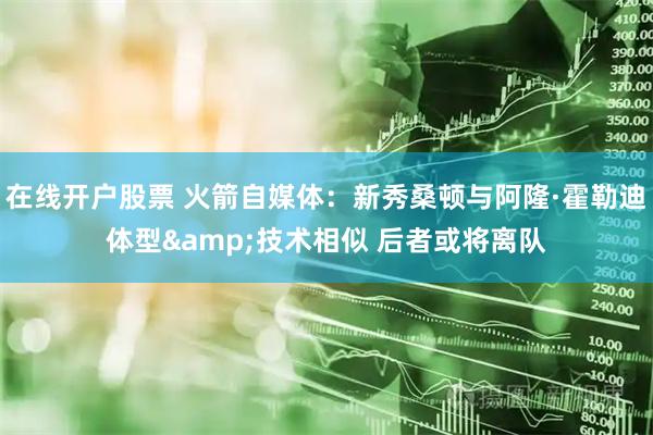 在线开户股票 火箭自媒体：新秀桑顿与阿隆·霍勒迪体型&技术相似 后者或将离队
